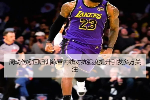 周琦伤愈回归训练营内线对抗强度提升引发多方关注