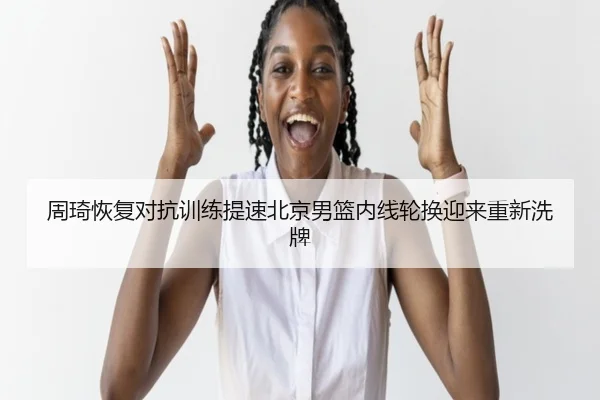 周琦恢复对抗训练提速北京男篮内线轮换迎来重新洗牌