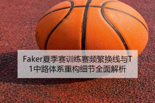 Faker夏季赛训练赛频繁换线与T1中路体系重构细节全面解析