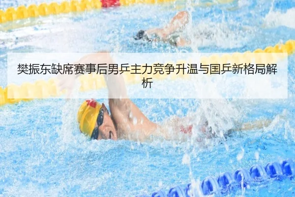 樊振东缺席赛事后男乒主力竞争升温与国乒新格局解析