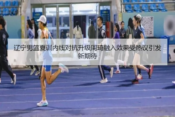 辽宁男篮夏训内线对抗升级周琦融入效果受热议引发新期待