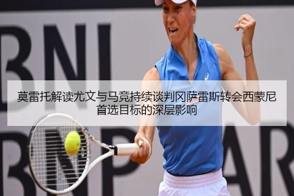 莫雷托解读尤文与马竞持续谈判冈萨雷斯转会西蒙尼首选目标的深层影响
