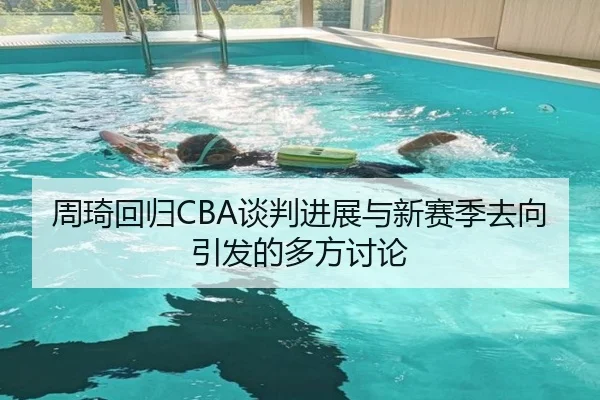 周琦回归CBA谈判进展与新赛季去向引发的多方讨论
