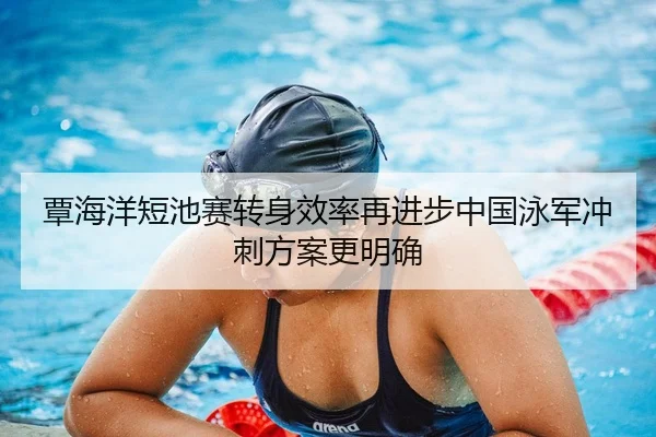 覃海洋短池赛转身效率再进步中国泳军冲刺方案更明确